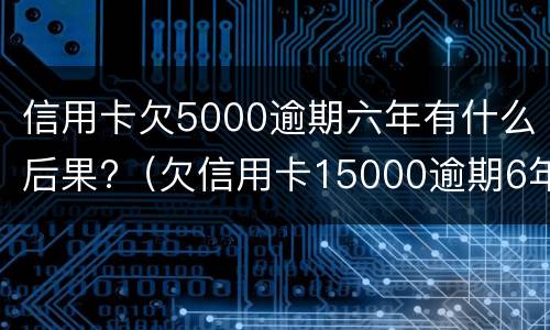 信用卡欠5000逾期六年有什么后果?（欠信用卡15000逾期6年）