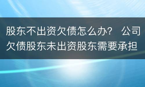 股东不出资欠债怎么办？ 公司欠债股东未出资股东需要承担吗