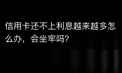 信用卡还不上利息越来越多怎么办，会坐牢吗？