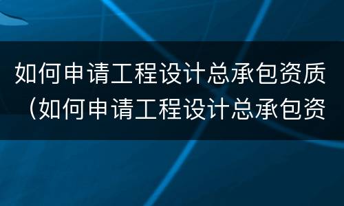 如何申请工程设计总承包资质（如何申请工程设计总承包资质）