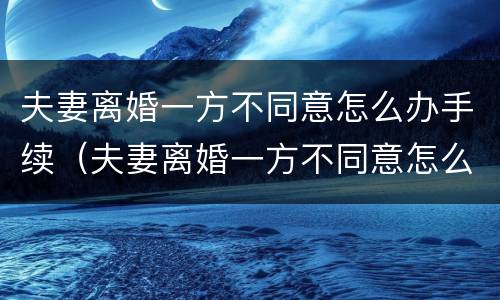 夫妻离婚一方不同意怎么办手续（夫妻离婚一方不同意怎么办手续呢）