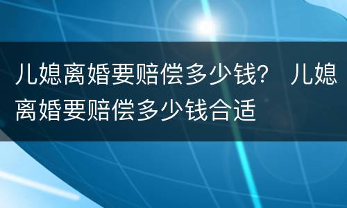 儿媳离婚要赔偿多少钱？ 儿媳离婚要赔偿多少钱合适