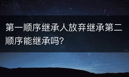 第一顺序继承人放弃继承第二顺序能继承吗？