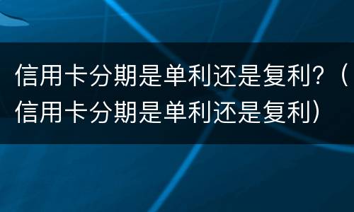 信用卡分期是单利还是复利?（信用卡分期是单利还是复利）