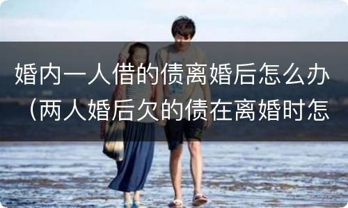 婚内一人借的债离婚后怎么办（两人婚后欠的债在离婚时怎么处理?）