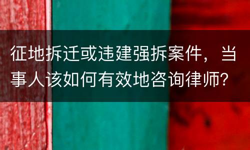 征地拆迁或违建强拆案件，当事人该如何有效地咨询律师？