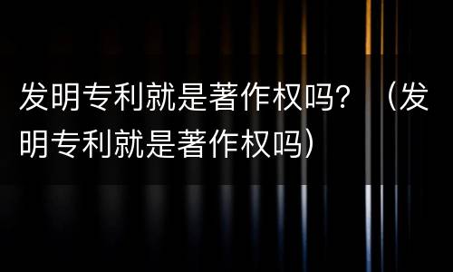 发明专利就是著作权吗？（发明专利就是著作权吗）