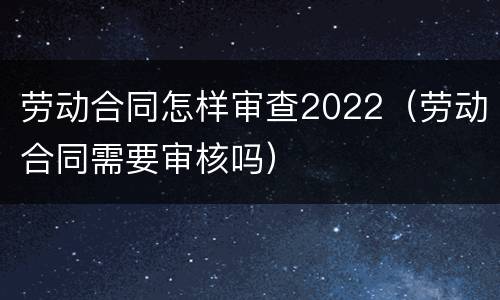 劳动合同怎样审查2022（劳动合同需要审核吗）