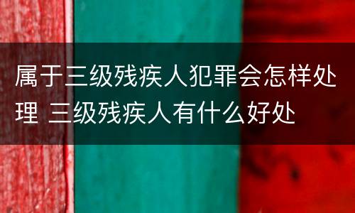 属于三级残疾人犯罪会怎样处理 三级残疾人有什么好处