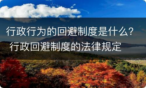 行政行为的回避制度是什么？ 行政回避制度的法律规定