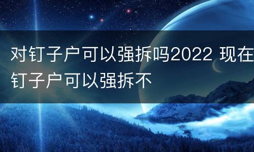 对钉子户可以强拆吗2022 现在钉子户可以强拆不