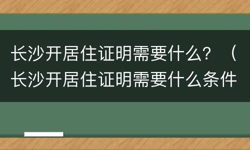 长沙开居住证明需要什么？（长沙开居住证明需要什么条件）