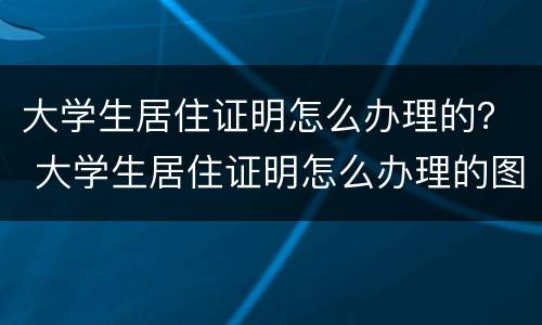 大学生居住证明怎么办理的？ 大学生居住证明怎么办理的图片