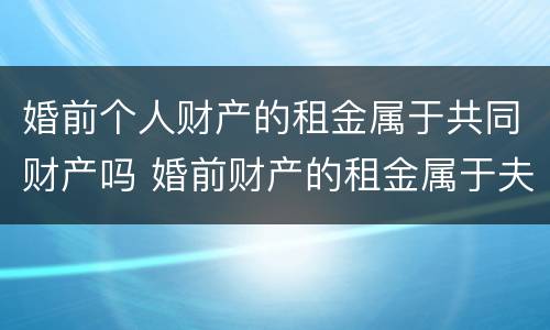 婚前个人财产的租金属于共同财产吗 婚前财产的租金属于夫妻共同的吗