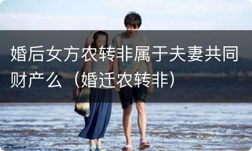 婚后女方农转非属于夫妻共同财产么（婚迁农转非）