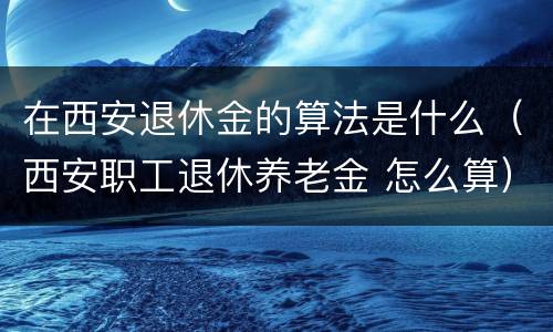 在西安退休金的算法是什么（西安职工退休养老金 怎么算）