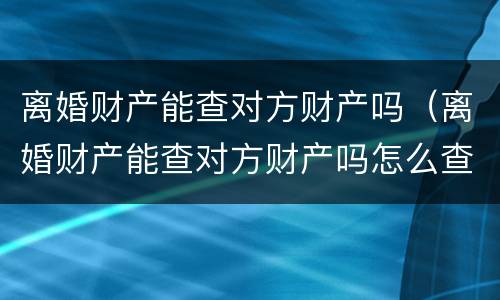 离婚财产能查对方财产吗（离婚财产能查对方财产吗怎么查）