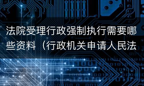 法院受理行政强制执行需要哪些资料（行政机关申请人民法院强制执行需要）