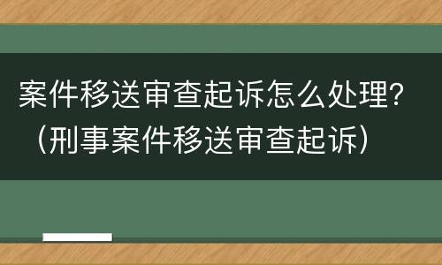 案件移送审查起诉怎么处理？（刑事案件移送审查起诉）