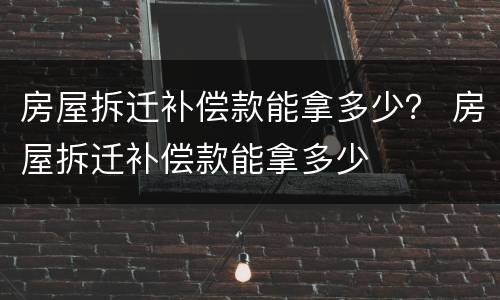 房屋拆迁补偿款能拿多少？ 房屋拆迁补偿款能拿多少