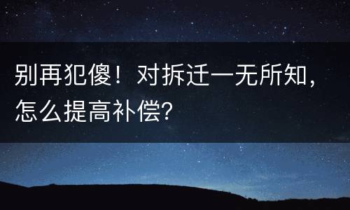 别再犯傻！对拆迁一无所知，怎么提高补偿？