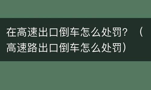 在高速出口倒车怎么处罚？（高速路出口倒车怎么处罚）