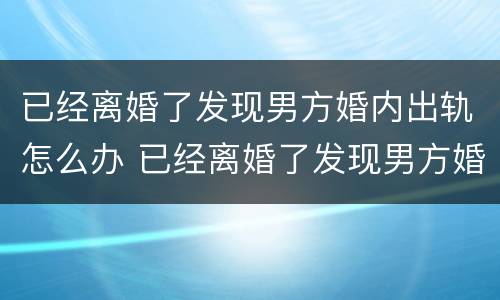 已经离婚了发现男方婚内出轨怎么办 已经离婚了发现男方婚内出轨怎么办呢