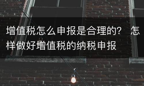 增值税怎么申报是合理的？ 怎样做好增值税的纳税申报