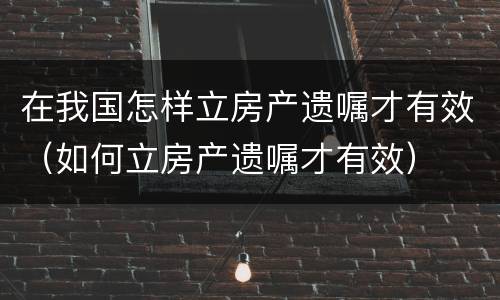 在我国怎样立房产遗嘱才有效（如何立房产遗嘱才有效）