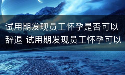 试用期发现员工怀孕是否可以辞退 试用期发现员工怀孕可以解除劳动关系吗