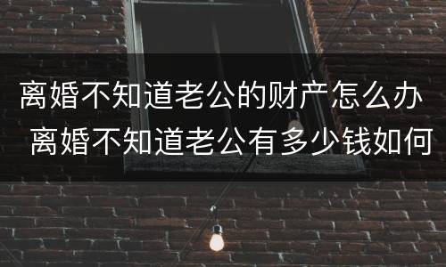 离婚不知道老公的财产怎么办 离婚不知道老公有多少钱如何保全