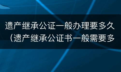 遗产继承公证一般办理要多久（遗产继承公证书一般需要多久能办好）