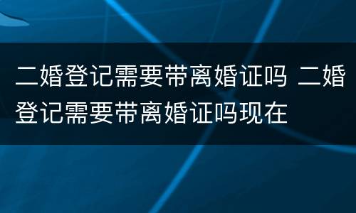 二婚登记需要带离婚证吗 二婚登记需要带离婚证吗现在