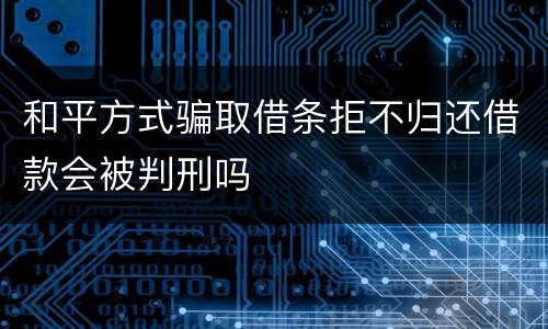 和平方式骗取借条拒不归还借款会被判刑吗