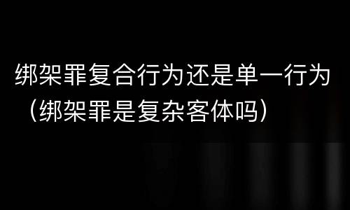 绑架罪复合行为还是单一行为（绑架罪是复杂客体吗）