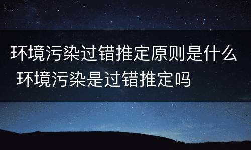 环境污染过错推定原则是什么 环境污染是过错推定吗