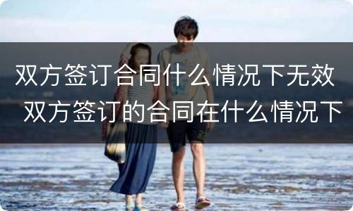 双方签订合同什么情况下无效 双方签订的合同在什么情况下无效