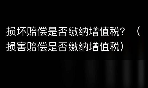 损坏赔偿是否缴纳增值税？（损害赔偿是否缴纳增值税）