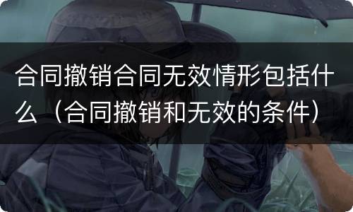 合同撤销合同无效情形包括什么（合同撤销和无效的条件）