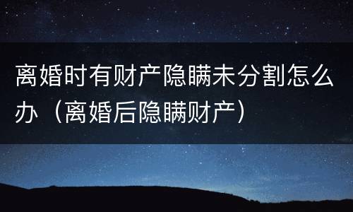 离婚时有财产隐瞒未分割怎么办（离婚后隐瞒财产）