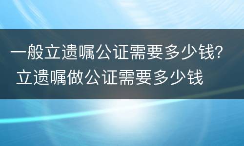 一般立遗嘱公证需要多少钱？ 立遗嘱做公证需要多少钱