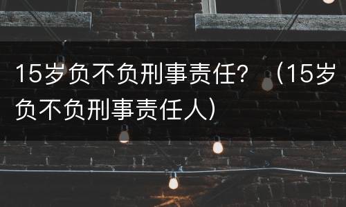 15岁负不负刑事责任？（15岁负不负刑事责任人）