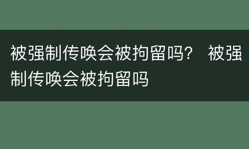 被强制传唤会被拘留吗？ 被强制传唤会被拘留吗