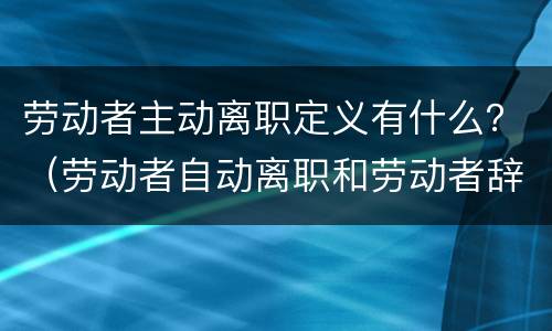 劳动者主动离职定义有什么？（劳动者自动离职和劳动者辞职有什么区别）