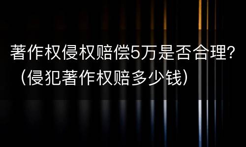 著作权侵权赔偿5万是否合理？（侵犯著作权赔多少钱）