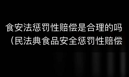 食安法惩罚性赔偿是合理的吗（民法典食品安全惩罚性赔偿）