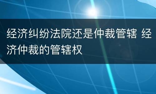 经济纠纷法院还是仲裁管辖 经济仲裁的管辖权