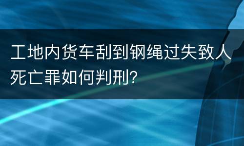 工地内货车刮到钢绳过失致人死亡罪如何判刑？