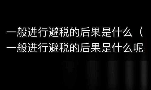 一般进行避税的后果是什么（一般进行避税的后果是什么呢）