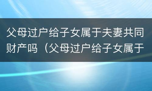 父母过户给子女属于夫妻共同财产吗（父母过户给子女属于夫妻共同财产吗）